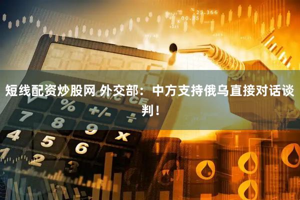 短线配资炒股网 外交部：中方支持俄乌直接对话谈判！