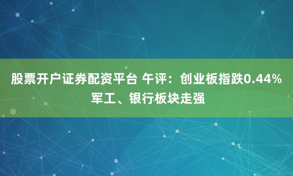 股票开户证券配资平台 午评：创业板指跌0.44% 军工、银行板块走强