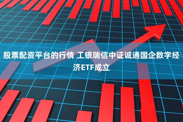 股票配资平台的行情 工银瑞信中证诚通国企数字经济ETF成立