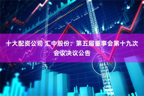 十大配资公司 汇中股份：第五届董事会第十九次会议决议公告