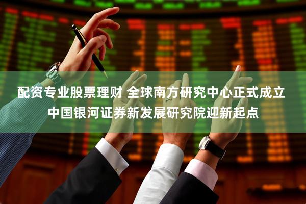 配资专业股票理财 全球南方研究中心正式成立 中国银河证券新发展研究院迎新起点
