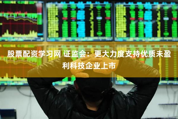 股票配资学习网 证监会：更大力度支持优质未盈利科技企业上市