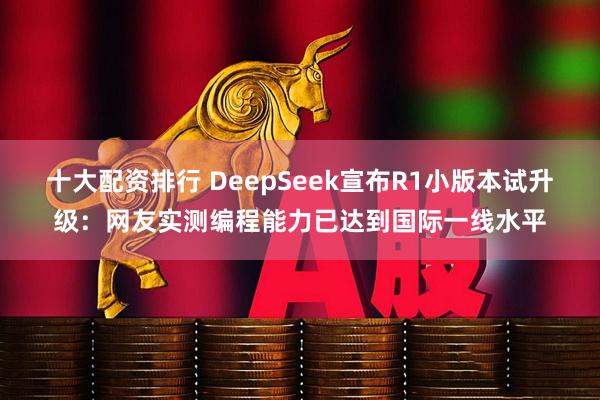 十大配资排行 DeepSeek宣布R1小版本试升级：网友实测编程能力已达到国际一线水平