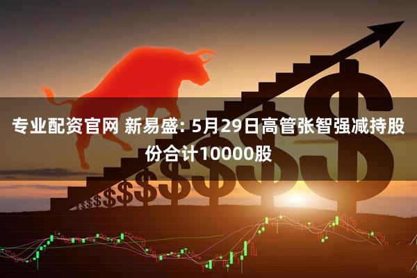 专业配资官网 新易盛: 5月29日高管张智强减持股份合计10000股