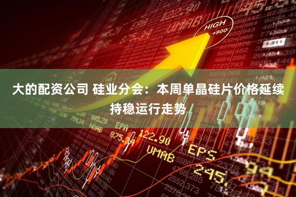 大的配资公司 硅业分会：本周单晶硅片价格延续持稳运行走势