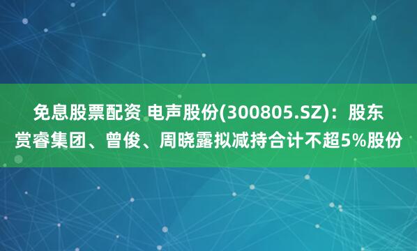 免息股票配资 电声股份(300805.SZ)：股东赏睿集团、曾俊、周晓露拟减持合计不超5%股份