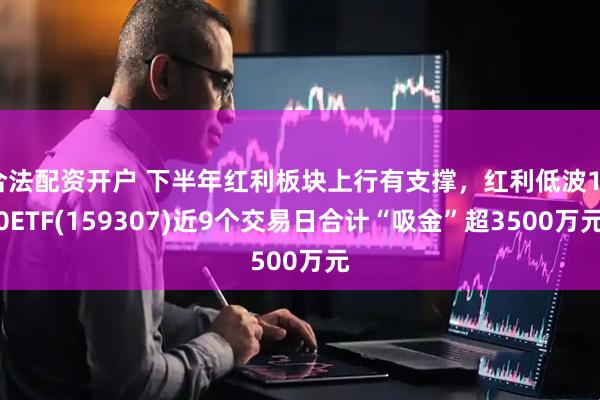 合法配资开户 下半年红利板块上行有支撑，红利低波100ETF(159307)近9个交易日合计“吸金”超3500万元