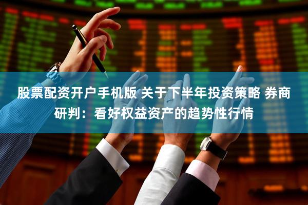 股票配资开户手机版 关于下半年投资策略 券商研判：看好权益资产的趋势性行情