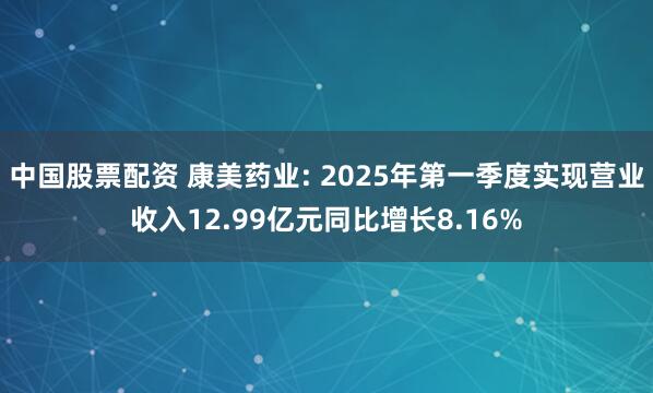 中国股票配资 康美药业: 2025年第一季度实现营业收入12.99亿元同比增长8.16%