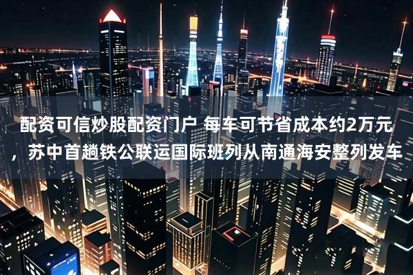 配资可信炒股配资门户 每车可节省成本约2万元，苏中首趟铁公联运国际班列从南通海安整列发车