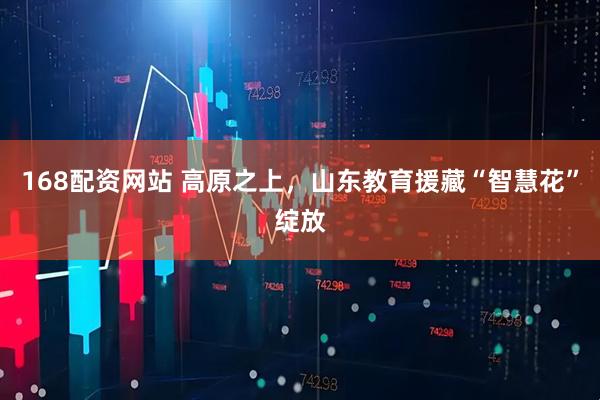 168配资网站 高原之上，山东教育援藏“智慧花”绽放