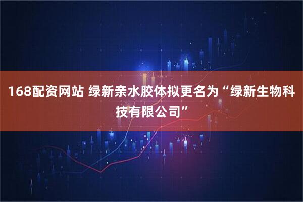 168配资网站 绿新亲水胶体拟更名为“绿新生物科技有限公司”