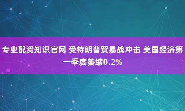 专业配资知识官网 受特朗普贸易战冲击 美国经济第一季度萎缩0.2%
