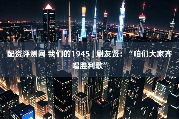 配资评测网 我们的1945 | 尉友贤：“咱们大家齐唱胜利歌”
