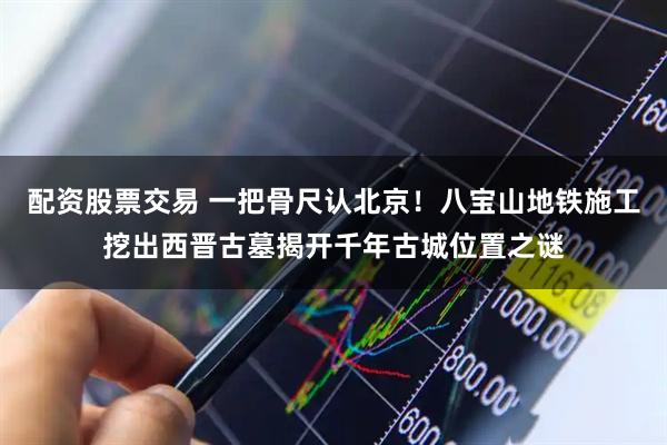 配资股票交易 一把骨尺认北京！八宝山地铁施工挖出西晋古墓揭开千年古城位置之谜