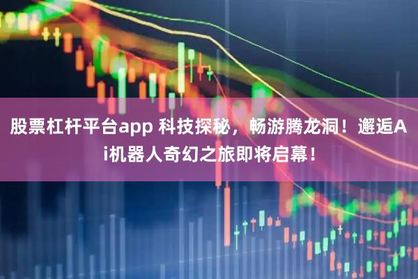 股票杠杆平台app 科技探秘，畅游腾龙洞！邂逅Ai机器人奇幻之旅即将启幕！