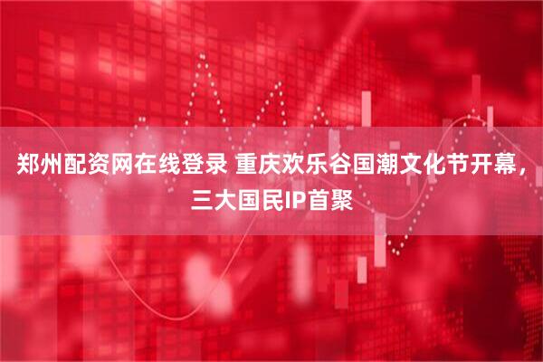 郑州配资网在线登录 重庆欢乐谷国潮文化节开幕,三大国民IP首聚