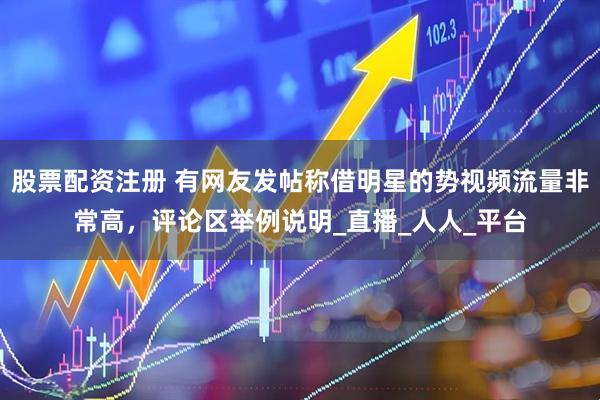 股票配资注册 有网友发帖称借明星的势视频流量非常高，评论区举例说明_直播_人人_平台