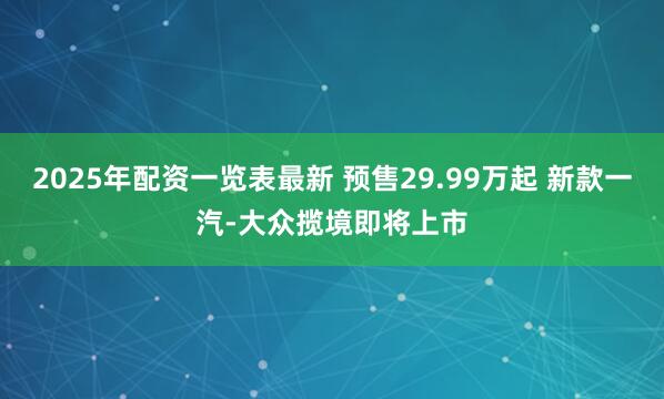 2025年配资一览表最新 预售29.99万起 新款一汽-大众揽境即将上市