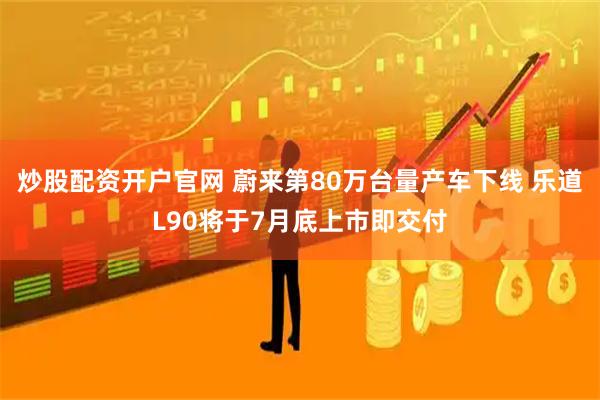 炒股配资开户官网 蔚来第80万台量产车下线 乐道L90将于7月底上市即交付