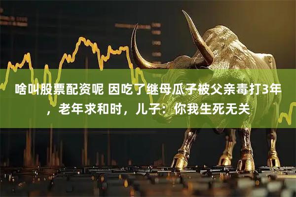啥叫股票配资呢 因吃了继母瓜子被父亲毒打3年，老年求和时，儿子：你我生死无关