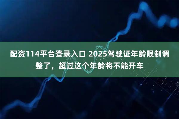 配资114平台登录入口 2025驾驶证年龄限制调整了，超过这个年龄将不能开车